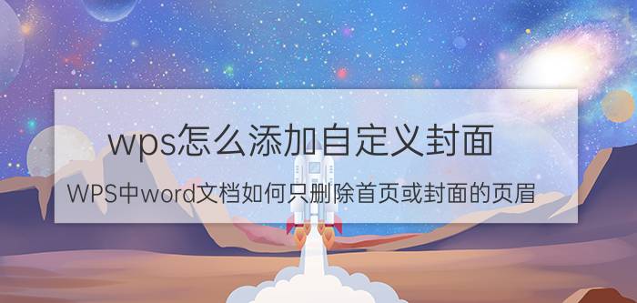 wps怎么添加自定义封面 WPS中word文档如何只删除首页或封面的页眉？